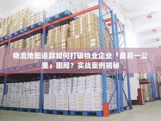 物流地图追踪如何打破物业企业「最后一公里」困局？实战案例揭秘