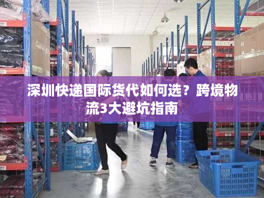 深圳快递国际货代如何选？跨境物流3大避坑指南