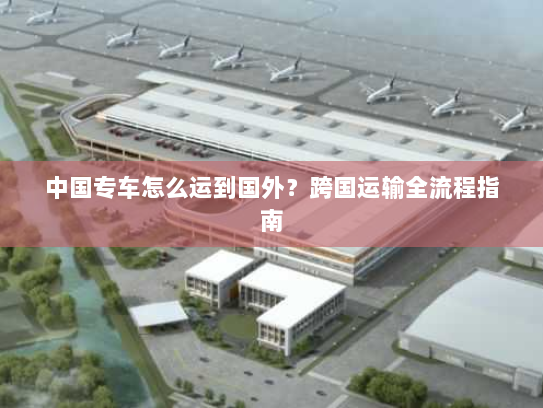 中国专车怎么运到国外?跨国运输全流程指南 中国专车怎么运到国外?跨国运输全流程指南