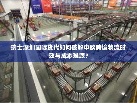 瑞士深圳国际货代如何破解中欧跨境物流时效与成本难题？
