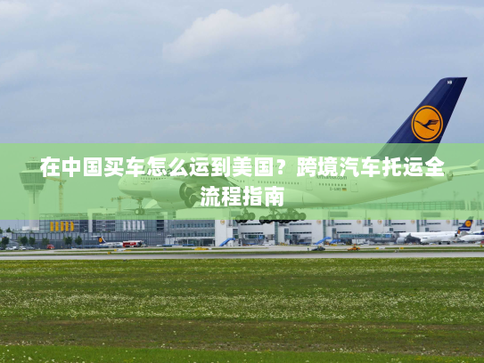 在中国买车怎么运到美国？跨境汽车托运全流程指南