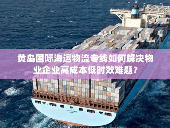 黄岛国际海运物流专线如何解决物业企业高成本低时效难题？