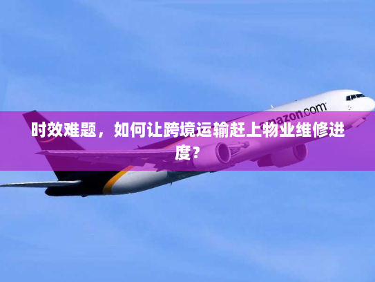 时效难题,如何让跨境运输赶上物业维修进度? 时效难题,如何让跨境运输赶上物业维修进度?