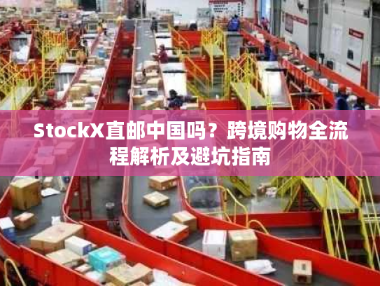 StockX直邮中国吗？跨境购物全流程解析及避坑指南
