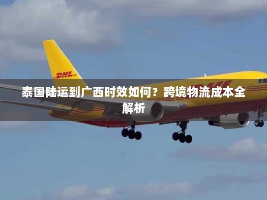 泰国陆运到广西时效如何?跨境物流成本全解析 泰国陆运到广西时效如何?跨境物流成本全解析