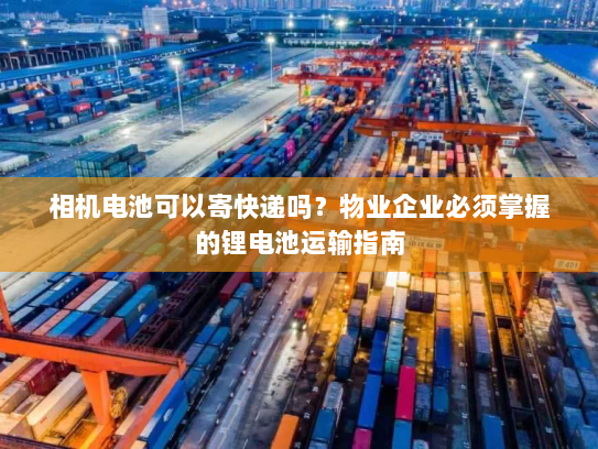 相机电池可以寄快递吗？物业企业必须掌握的锂电池运输指南