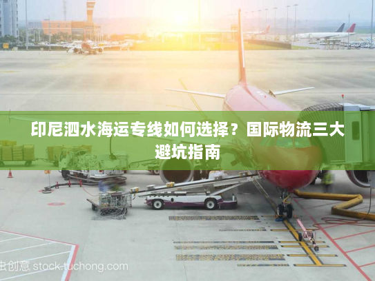 印尼泗水海运专线如何选择?国际物流三大避坑指南 印尼泗水海运专线如何选择?国际物流三大避坑指南