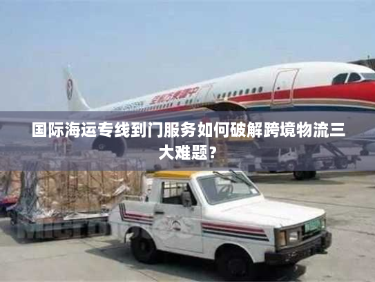 国际海运专线到门服务如何破解跨境物流三大难题？