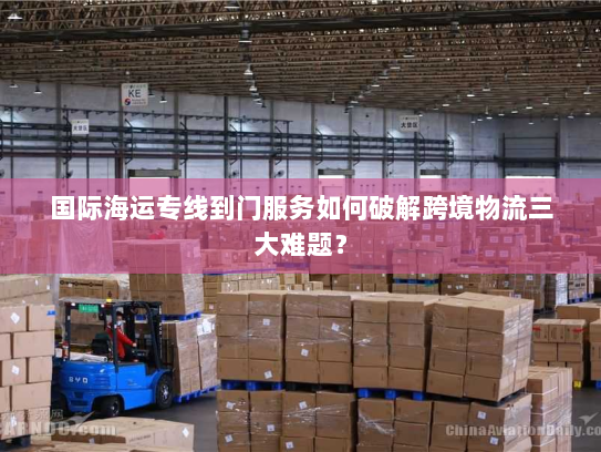 国际海运专线到门服务如何破解跨境物流三大难题? 国际海运专线到门服务如何破解跨境物流三大难题?