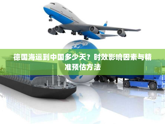 德国海运到中国多少天?时效影响因素与精准预估方法 德国海运到中国多少天?时效影响因素与精准预估方法