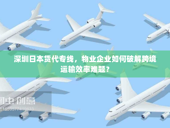 深圳日本货代专线,物业企业如何破解跨境运输效率难题? 深圳日本货代专线,物业企业如何破解跨境运输效率难题?