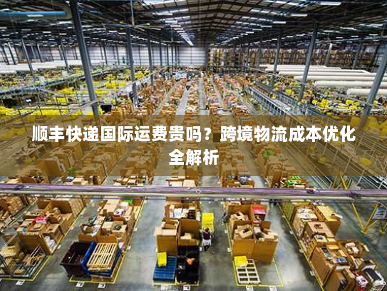 顺丰快递国际运费贵吗？跨境物流成本优化全解析