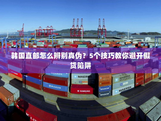 韩国直邮怎么辨别真伪?5个技巧教你避开假货陷阱 韩国直邮怎么辨别真伪?5个技巧教你避开假货陷阱