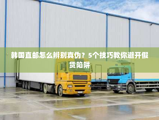 韩国直邮怎么辨别真伪?5个技巧教你避开假货陷阱 韩国直邮怎么辨别真伪?5个技巧教你避开假货陷阱