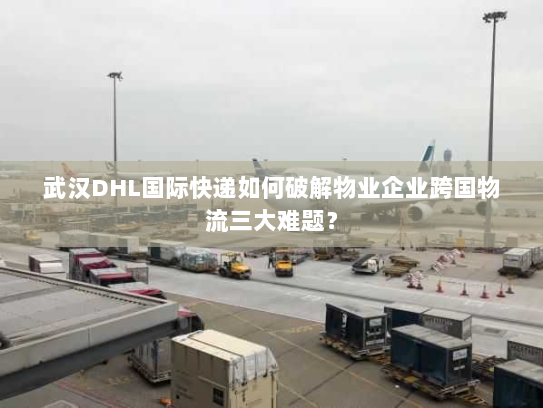 武汉DHL国际快递如何破解物业企业跨国物流三大难题？