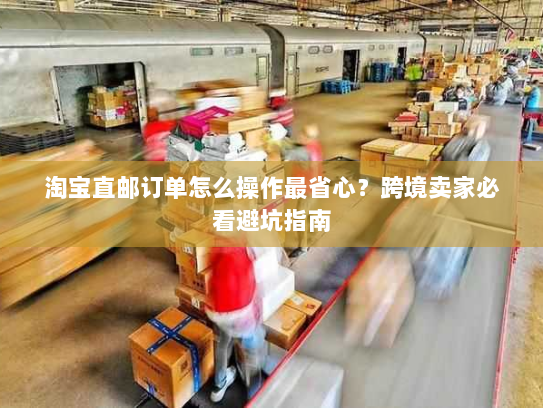 淘宝直邮订单怎么操作最省心?跨境卖家必看避坑指南 淘宝直邮订单怎么操作最省心?跨境卖家必看避坑指南