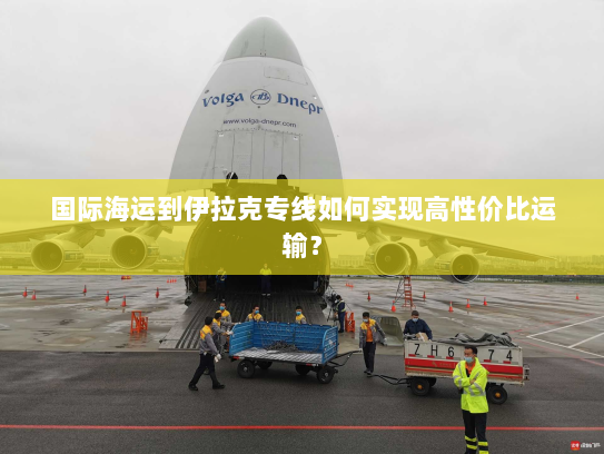 国际海运到伊拉克专线如何实现高性价比运输? 国际海运到伊拉克专线如何实现高性价比运输?