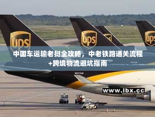 中国车运输老挝全攻略，中老铁路通关流程+跨境物流避坑指南