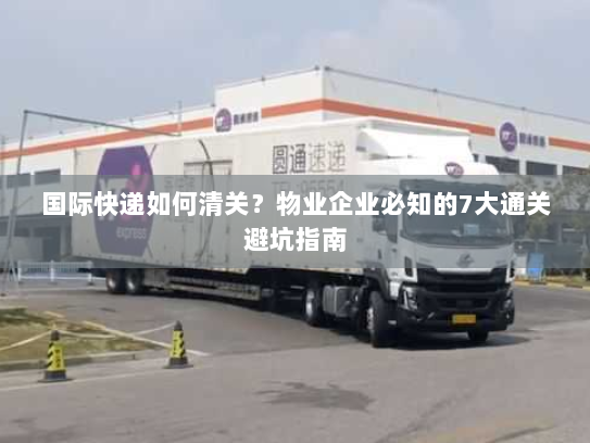 国际快递如何清关?物业企业必知的7大通关避坑指南 国际快递如何清关?物业企业必知的7大通关避坑指南