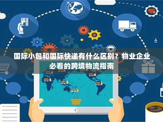 国际小包和国际快递有什么区别?物业企业必看的跨境物流指南 国际小包和国际快递有什么区别?物业企业必看的跨境物流指南