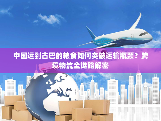 中国运到古巴的粮食如何突破运输瓶颈?跨境物流全链路解密 中国运到古巴的粮食如何突破运输瓶颈?跨境物流全链路解密