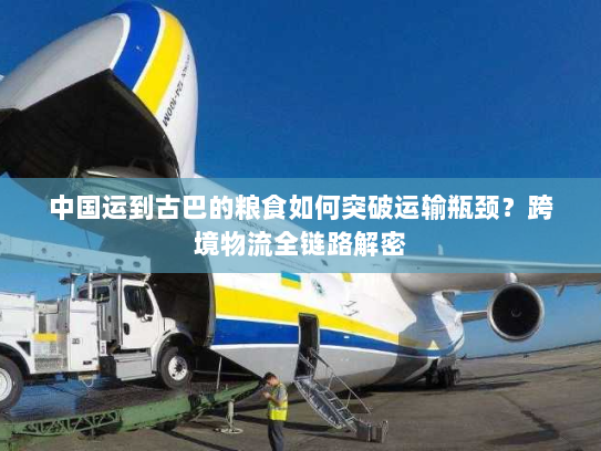 中国运到古巴的粮食如何突破运输瓶颈?跨境物流全链路解密 中国运到古巴的粮食如何突破运输瓶颈?跨境物流全链路解密