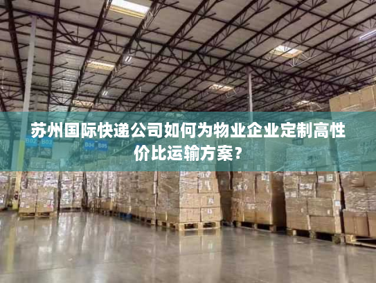 苏州国际快递公司如何为物业企业定制高性价比运输方案? 苏州国际快递公司如何为物业企业定制高性价比运输方案?
