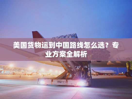 美国货物运到中国路线怎么选？专业方案全解析