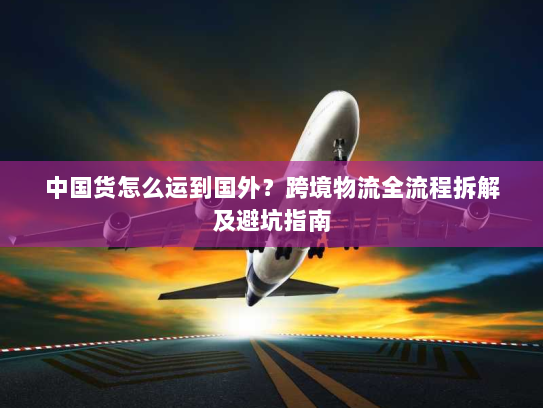 中国货怎么运到国外？跨境物流全流程拆解及避坑指南