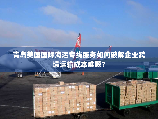青岛美国国际海运专线服务如何破解企业跨境运输成本难题? 青岛美国国际海运专线服务如何破解企业跨境运输成本难题?