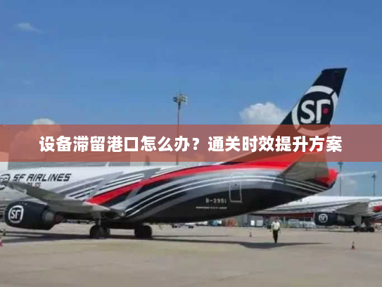 设备滞留港口怎么办?通关时效提升方案 设备滞留港口怎么办?通关时效提升方案
