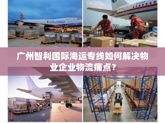 广州智利国际海运专线如何解决物业企业物流痛点？