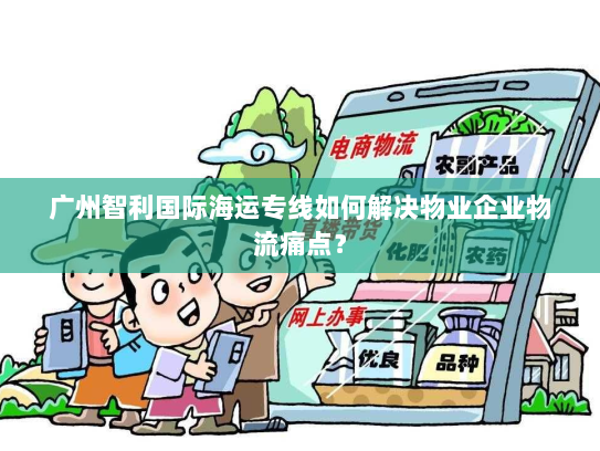 广州智利国际海运专线如何解决物业企业物流痛点？