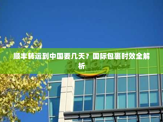 顺丰转运到中国要几天？国际包裹时效全解析