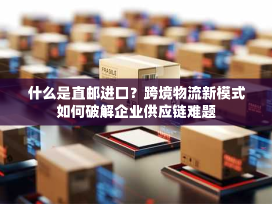 什么是直邮进口?跨境物流新模式如何破解企业供应链难题 什么是直邮进口?跨境物流新模式如何破解企业供应链难题