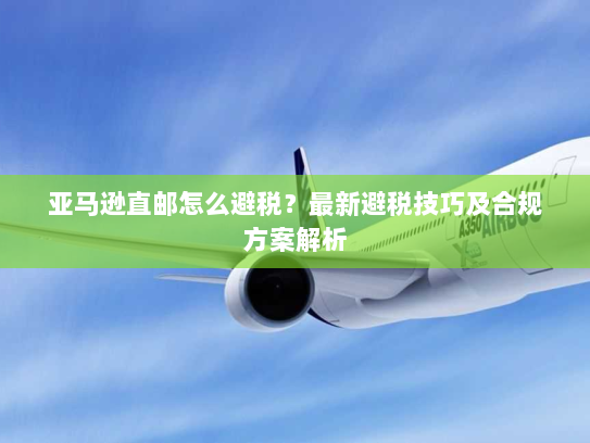 亚马逊直邮怎么避税？最新避税技巧及合规方案解析