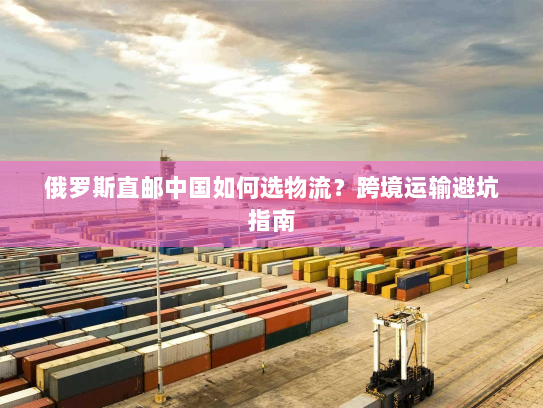 俄罗斯直邮中国如何选物流?跨境运输避坑指南 俄罗斯直邮中国如何选物流?跨境运输避坑指南