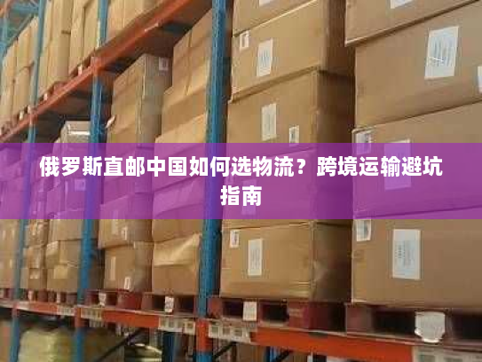 俄罗斯直邮中国如何选物流?跨境运输避坑指南 俄罗斯直邮中国如何选物流?跨境运输避坑指南