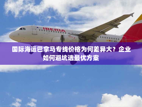 国际海运巴拿马专线价格为何差异大？企业如何避坑选最优方案