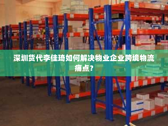 深圳货代李佳琦如何解决物业企业跨境物流痛点? 深圳货代李佳琦如何解决物业企业跨境物流痛点?