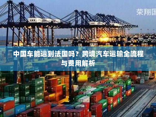 中国车能运到法国吗？跨境汽车运输全流程与费用解析