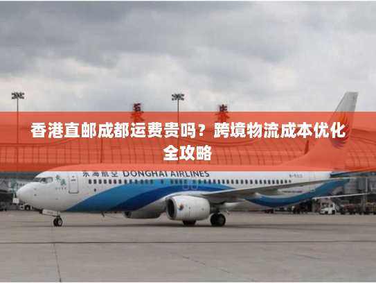 香港直邮成都运费贵吗?跨境物流成本优化全攻略 香港直邮成都运费贵吗?跨境物流成本优化全攻略