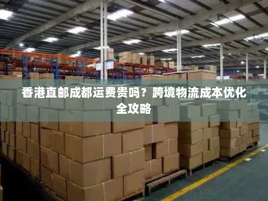 香港直邮成都运费贵吗？跨境物流成本优化全攻略