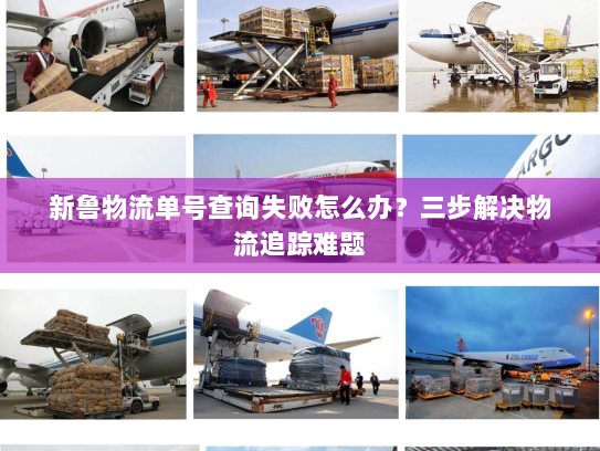 新鲁物流单号查询失败怎么办?三步解决物流追踪难题 新鲁物流单号查询失败怎么办?三步解决物流追踪难题