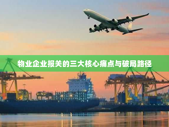 物业企业报关的三大核心痛点与破局路径