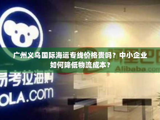 广州义乌国际海运专线价格贵吗?中小企业如何降低物流成本? 广州义乌国际海运专线价格贵吗?中小企业如何降低物流成本?