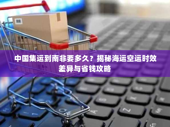 中国集运到南非要多久?揭秘海运空运时效差异与省钱攻略 中国集运到南非要多久?揭秘海运空运时效差异与省钱攻略