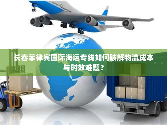 长春菲律宾国际海运专线如何破解物流成本与时效难题? 长春菲律宾国际海运专线如何破解物流成本与时效难题?