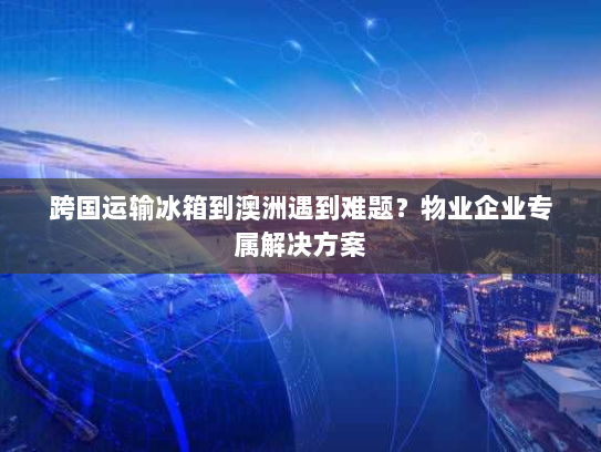 跨国运输冰箱到澳洲遇到难题?物业企业专属解决方案 跨国运输冰箱到澳洲遇到难题?物业企业专属解决方案
