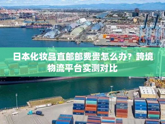 日本化妆品直邮邮费贵怎么办?跨境物流平台实测对比 日本化妆品直邮邮费贵怎么办?跨境物流平台实测对比